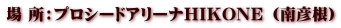 場 所：プロシードアリーナHIKONE （南彦根）