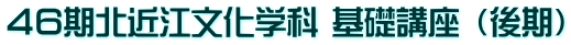 ４６期北近江文化学科 基礎講座 （後期）