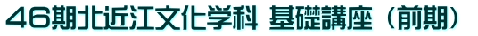 ４６期北近江文化学科 基礎講座 （前期） 